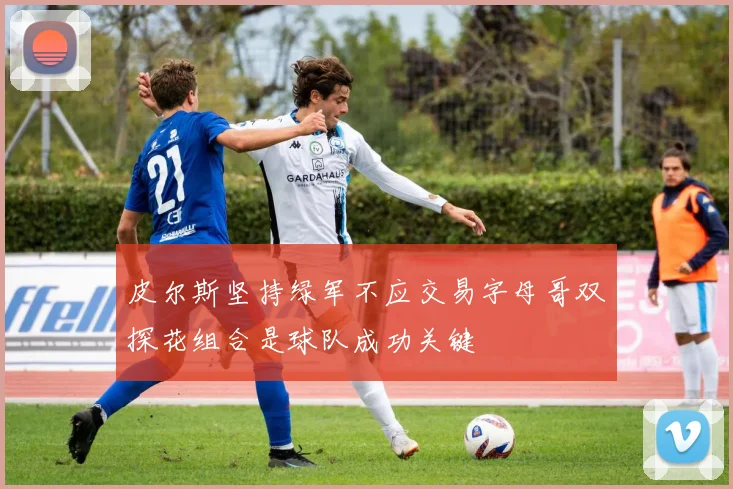 皮尔斯坚持绿军不应交易字母哥双探花组合是球队成功关键