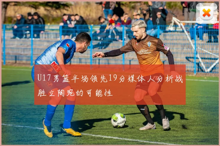U17男篮半场领先19分媒体人分析战胜立陶宛的可能性