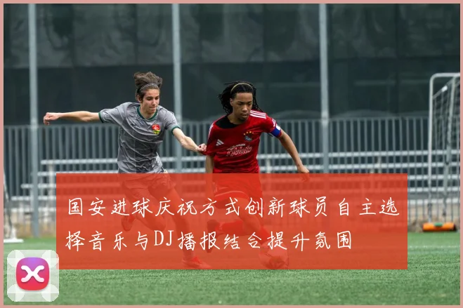 国安进球庆祝方式创新球员自主选择音乐与DJ播报结合提升氛围