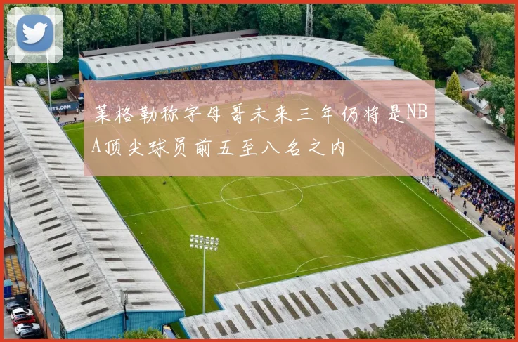 莱格勒称字母哥未来三年仍将是NBA顶尖球员前五至八名之内