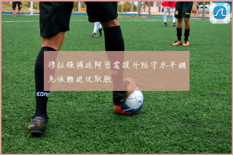 穆拉强调迈阿密需提升防守水平避免依赖进攻取胜