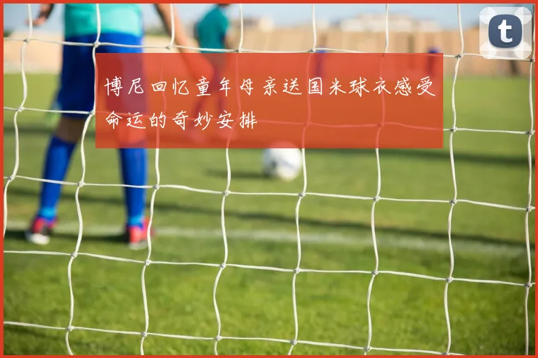 博尼回忆童年母亲送国米球衣感受命运的奇妙安排