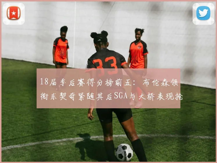 18届季后赛得分榜前五：布伦森领衔东契奇紧随其后SGA与大桥表现抢眼