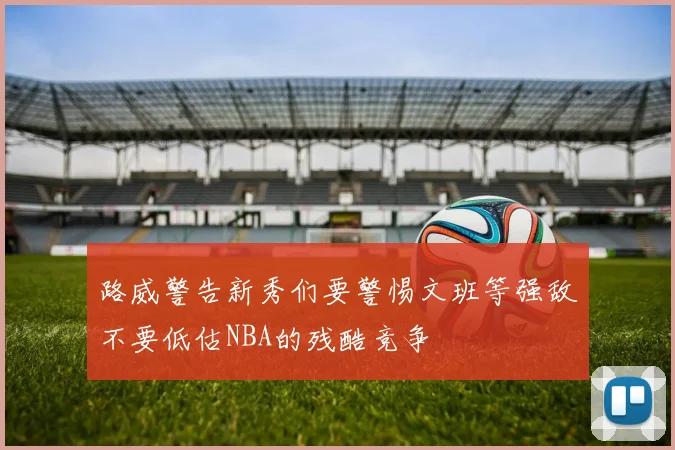 路威警告新秀们要警惕文班等强敌不要低估NBA的残酷竞争