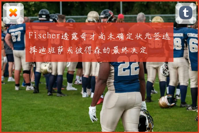 Fischer透露奇才尚未确定状元签选择迪班萨或彼得森的最终决定