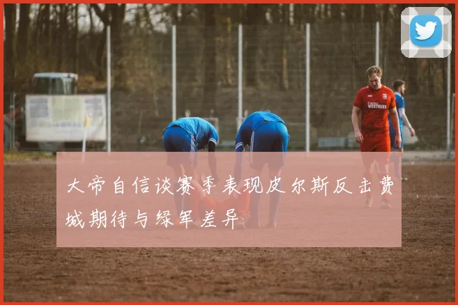 大帝自信谈赛季表现皮尔斯反击费城期待与绿军差异