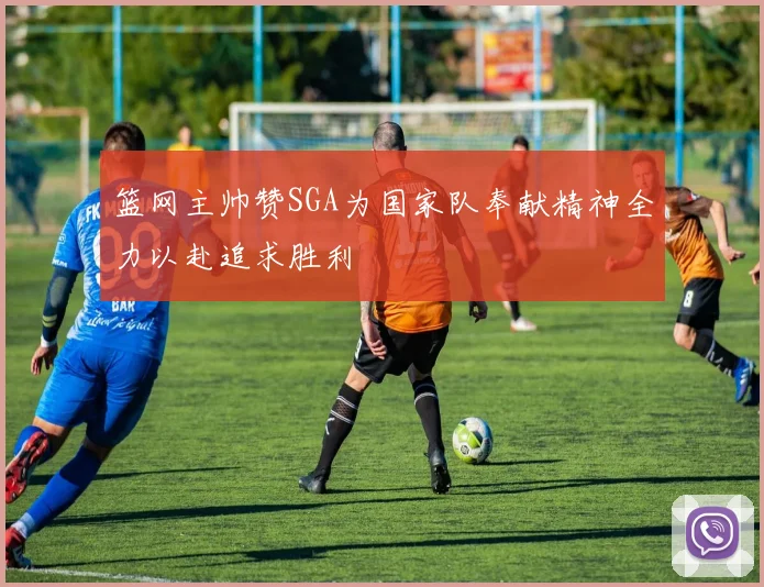 篮网主帅赞SGA为国家队奉献精神全力以赴追求胜利
