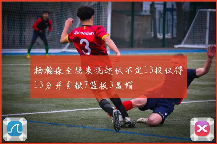 杨瀚森全场表现起伏不定13投仅得13分并贡献7篮板3盖帽