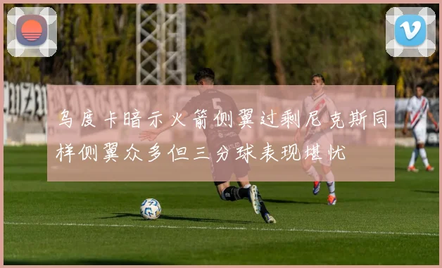 乌度卡暗示火箭侧翼过剩尼克斯同样侧翼众多但三分球表现堪忧