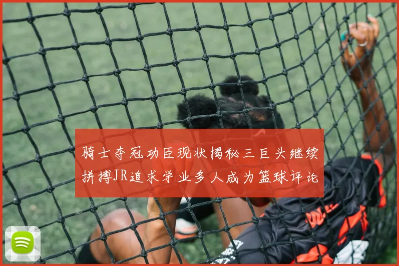 骑士夺冠功臣现状揭秘三巨头继续拼搏JR追求学业多人成为篮球评论员