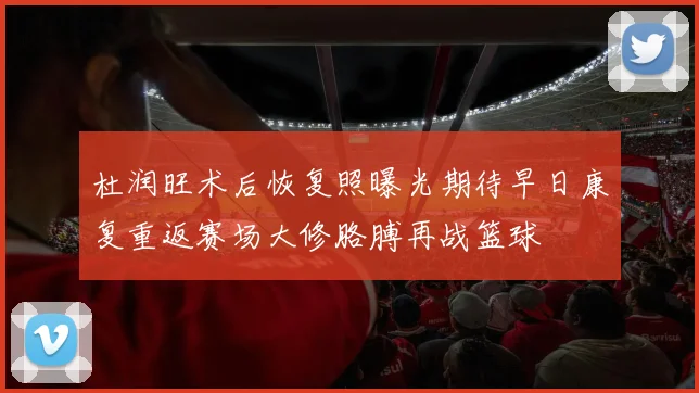 杜润旺术后恢复照曝光期待早日康复重返赛场大修胳膊再战篮球
