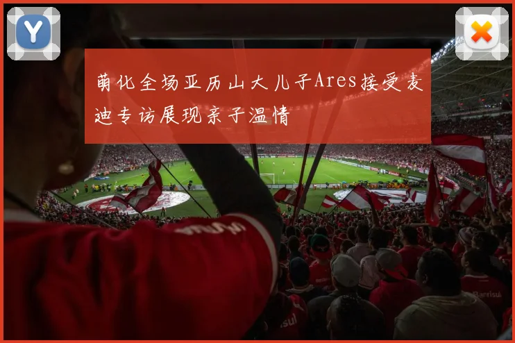 萌化全场亚历山大儿子Ares接受麦迪专访展现亲子温情