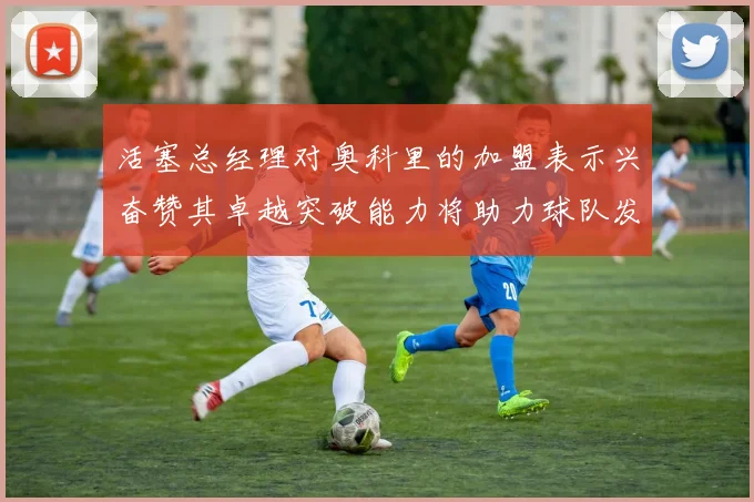 活塞总经理对奥科里的加盟表示兴奋赞其卓越突破能力将助力球队发展
