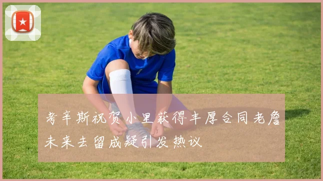 考辛斯祝贺小里获得丰厚合同老詹未来去留成疑引发热议