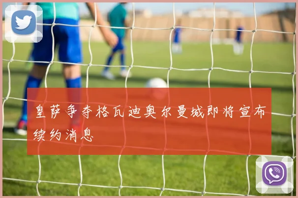 皇萨争夺格瓦迪奥尔曼城即将宣布续约消息