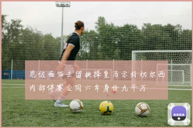 恩佐面临去留抉择皇马示好切尔西内部停赛合同六年身价九千万