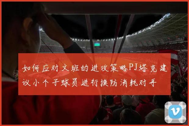 如何应对文班的进攻策略PJ塔克建议小个子球员进行换防消耗对手