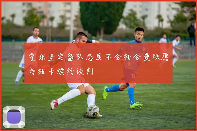霍尔坚定留队态度不会转会曼联愿与纽卡续约谈判