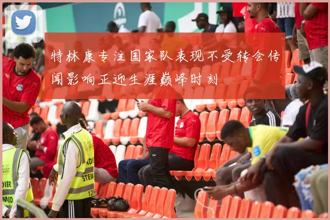 特林康专注国家队表现不受转会传闻影响正迎生涯巅峰时刻