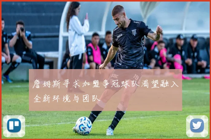 詹姆斯寻求加盟争冠球队渴望融入全新环境与团队